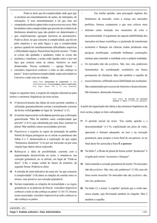 1             Pode-se dizer que há complexidade onde quer que                               1            Em minha opinião, uma percepção ingênua dos
     se produza um emaranhamento de ações, de interações, de
                                                                                                 fenômenos de mercado, como a crença nos mercados
     retroações. E esse emaranhamento é tal que nem um
 4   computador poderia captar todos os processos em curso. Mas                                  perfeitos, fornece exatamente o que seus críticos mais
     há também outra complexidade que provém da existência de
                                                                                             4   utilizam como munição nos momentos de crise e
     fenômenos aleatórios (que não podem ser determinados e
 7   que, empiricamente, agregam incerteza ao pensamento).                                       descontinuidade. O argumento da suposta infalibilidade dos
     Pode-se dizer, no que concerne à complexidade, que há um
                                                                                                 mercados em bases científicas e a pretensão de transformar
     pólo empírico e um pólo lógico e que a complexidade
10   aparece quando há simultaneamente dificuldades empíricas                                7   economia e finanças em ciências exatas produzem uma
     e dificuldades lógicas. Pascal disse há já três séculos: “Todas
                                                                                                 perigosa mistificação: confundir brilhantes construções
     as coisas são ajudadas e ajudantes, todas as coisas são
13   mediatas e imediatas, e todas estão ligadas entre si por um                                 mentais para entender a realidade com a própria realidade.
     laço que conecta umas às outras, inclusive as mais
                                                                                            10   Os mercados não são perfeitos. São, isto, sim, poderosos
     distanciadas. Nessas condições — agrega Pascal —
16   considero impossível conhecer o todo se não conheço as                                      instrumentos de coordenação econômica em busca
     partes”. Esta é a primeira complexidade: nada está isolado no
                                                                                                 permanente de eficiência. Mas são também o espelho de
     Universo e tudo está em relação.
                       Edgard Morin. Epistemologia da complexidade. In: Dora                13   nossos humores, refletindo nossa falibilidade nas avaliações.
                       Fried Schnitman (Org.). Novos paradigmas, cultura e subjetividade.
                       Porto Alegre: Artmed, 1996, p. 274 (com adaptações).                      São contaminados por excesso de otimismo e de pessimismo.

Julgue os seguintes itens, a respeito de redações alternativas para                              São humanos, demasiado humanos.
termos e estruturas lingüísticas do texto acima.
                                                                                                                            Paulo Guedes. Os mercados são demasiado
                                                                                                                            humanos. In: Época, 21/7/2008 (com adaptações).
11   O desenvolvimento das idéias do texto permite, também, a
     utilização gramaticalmente correta e textualmente coerente                             A partir da organização das idéias e das estruturas lingüísticas do
     da forma verbal produz no lugar de “produza” (R.2).
                                                                                            texto acima, julgue os itens subseqüentes.
12   O sentido impessoal do verbo haver permite que a afirmação
     generalizada “Mas há também outra complexidade que
                                                                                            17   O período inicial do texto, “Em minha opinião (...)
     provém” (R.4-5) seja substituída por uma frase nominal no
     plural: Mas também outras necessidades provém.                                              descontinuidade” (R.1-5), explicitando um juízo de valor,
13   Preserva-se o respeito às regras de pontuação do padrão                                     apresenta o formato adequado, no teor e na correção
     formal da língua portuguesa ao se retirar os parênteses das
     linhas 6 e 7, demarcando-se a explicação do que sejam                                       gramatical, para compor o texto final de um parecer, se no
     “fenômenos aleatórios” (R.6) por um travessão ou por uma                                    final deste for acrescida a frase É o parecer.
     vírgula logo depois dessa expressão.
14   Reforça-se a idéia de possibilidade, coerente com a                                    18   Na linha 7, a flexão de plural da forma verbal “produzem” é
     argumentação desenvolvida no texto, e mantém-se sua                                         exigida pelo termo “economia e finanças”.
     correção gramatical, ao se utilizar, em lugar de “Pode-se
     dizer” (R.8), o tempo verbal de futuro do pretérito, da                                19   Seria mantida a correção gramatical do trecho “Os mercados
     seguinte forma: Poderia-se dizer.
                                                                                                 não são perfeitos. São, isto, sim, poderosos” (R.10), caso ele
15   A retirada do sinal indicativo de crase em “no que concerne
     à complexidade” (R.8) altera as relações de sentido entre os                                fosse assim reescrito: Os mercados não são perfeitos; são,
     termos, mas preserva sua correção gramatical.
                                                                                                 isto sim, poderosos.
16   Seriam respeitadas as relações de textualidade e as regras
     gramaticais se as palavras de Pascal, ‘considero impossível                            20   Na linha 12, o termo “o espelho” permite que o verbo ser,
     conhecer o todo se não conheço as partes’ (R.16-17), fossem
                                                                                                 nessa oração, seja flexionado também no singular: Mas é
     assim enunciadas: considero impossível ao todo conhecer se
     não conheço as partes.                                                                      também o espelho.


UnB/CESPE – STJ

Cargo 1: Analista Judiciário – Área: Administrativa                                                                                                                 –2–
 