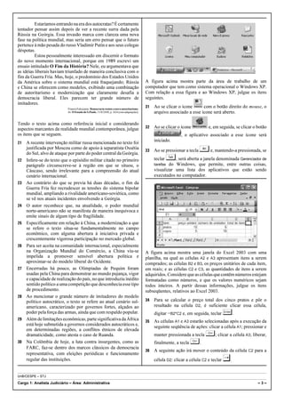 Estaríamos entrando na era dos autocratas? É certamente
tentador pensar assim depois de ver a recente surra dada pela
Rússia na Geórgia. Essa invasão marca com clareza uma nova
fase na política mundial, mas seria um erro pensar que o futuro
pertence à mão pesada do russo Vladimir Putin e aos seus colegas
déspotas.
          Estou pessoalmente interessado em discernir o formato
do novo momento internacional, porque em 1989 escrevi um
ensaio intitulado O Fim da História? Nele, eu argumentava que
as idéias liberais haviam triunfado de maneira conclusiva com o
fim da Guerra Fria. Mas, hoje, o predomínio dos Estados Unidos
da América sobre o sistema mundial está fraquejando; Rússia                               A figura acima mostra parte da área de trabalho de um
e China se oferecem como modelos, exibindo uma combinação                                 computador que tem como sistema operacional o Windows XP.
de autoritarismo e modernização que claramente desafia a                                  Com relação a essa figura e ao Windows XP, julgue os itens
democracia liberal. Eles parecem ter grande número de                                     seguintes.
imitadores.
                           Francis Fukuyama. Democracia resiste a novo autoritarismo.
                                                                                          31   Ao se clicar o ícone      com o botão direito do mouse, o
                           In: O Estado de S.Paulo, 31/8/2008, p. A24 (com adaptações).        arquivo associado a esse ícone será aberto.

Tendo o texto acima como referência inicial e considerando
aspectos marcantes da realidade mundial contemporânea, julgue                             32   Ao se clicar o ícone           e, em seguida, se clicar o botão
os itens que se seguem.                                                                                         , o aplicativo associado a esse ícone será
21   A recente intervenção militar russa mencionada no texto foi                               iniciado.
     justificada por Moscou como de apoio à separatista Ossétia
     do Sul, alvo de ataque por parte do poder central da Geórgia.
                                                                                          33   Ao se pressionar a tecla   ¦ e, mantendo-a pressionada, se
22   Infere-se do texto que o episódio militar citado no primeiro                              teclar    ©, será aberta a janela denominada Gerenciador de
     parágrafo circunscreve-se à região em que se situou, o                                    tarefas do Windows, que permite, entre outras coisas,
     Cáucaso, sendo irrelevante para a compreensão do atual                                    visualizar uma lista dos aplicativos que estão sendo
     cenário internacional.                                                                    executados no computador.
23   Ao contrário do que se previa há duas décadas, o fim da
     Guerra Fria fez recrudescer as tensões do sistema bipolar
     mundial, ampliando a rivalidade americano-soviética, como
     se vê nos atuais incidentes envolvendo a Geórgia.
24   O autor reconhece que, na atualidade, o poder mundial
     norte-americano não se manifesta de maneira inequívoca e
     emite sinais de algum tipo de fragilidade.
25   Especificamente em relação à China, a modernização a que
     se refere o texto situa-se fundamentalmente no campo
     econômico, com alguma abertura à iniciativa privada e
     crescentemente vigorosa participação no mercado global.
26   Para ser aceita na comunidade internacional, especialmente
     na Organização Mundial do Comércio, a China viu-se                                   A figura acima mostra uma janela do Excel 2003 com uma
     impelida a promover sensível abertura política e                                     planilha, na qual as células A2 e A3 apresentam itens a serem
     aproximar-se do modelo liberal do Ocidente.                                          comprados; as células B2 e B3, os preços unitários de cada item,
27   Encerradas há pouco, as Olimpíadas de Pequim foram                                   em reais; e as células C2 e C3, as quantidades de itens a serem
     usadas pela China para demonstrar ao mundo pujança, vigor                            adquiridos. Considere que as células que contêm números estejam
     e capacidade de realização do país, no que introduziu inédito                        formatadas como números, e que os valores numéricos sejam
     sentido político a uma competição que desconhecia esse tipo                          todos inteiros. A partir dessas informações, julgue os itens
     de procedimento.                                                                     subseqüentes, relativos ao Excel 2003.
28   Ao mencionar o grande número de imitadores do modelo
     político autocrático, o texto se refere ao atual cenário sul-                        34   Para se calcular o preço total dos cinco pratos e pôr o
     americano, caracterizado por governos fortes, alçados ao                                  resultado na célula D2, é suficiente clicar essa célula,
     poder pela força das armas, ainda que com respaldo popular.                               digitar =B2*C2 e, em seguida, teclar «.
29   Além de limitações econômicas, parte significativa da África                         35   As células A1 e A3 estarão selecionadas após a execução da
     está hoje submetida a governos considerados autocráticos e,
                                                                                               seguinte seqüência de ações: clicar a célula A1; pressionar e
     em determinadas regiões, a conflitos étnicos de elevada
     dramaticidade, como atesta o caso de Ruanda.                                              manter pressionada a tecla §; clicar a célula A3; liberar,
30   Na Colômbia de hoje, a luta contra insurgentes, como as                                   finalmente, a tecla §.
     FARC, faz-se dentro dos marcos clássicos da democracia
                                                                                          36   A seguinte ação irá mover o conteúdo da célula C2 para a
     representativa, com eleições periódicas e funcionamento
     regular das instituições.                                                                 célula D2: clicar a célula C2 e teclar   ¤.
UnB/CESPE – STJ

Cargo 1: Analista Judiciário – Área: Administrativa                                                                                                      –3–
 