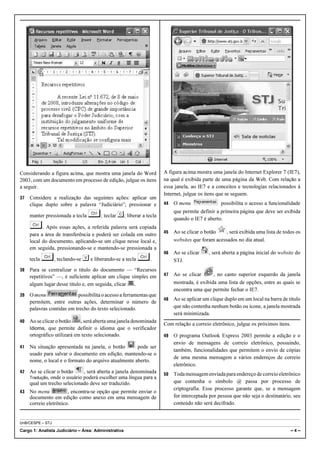 Considerando a figura acima, que mostra uma janela do Word          A figura acima mostra uma janela do Internet Explorer 7 (IE7),
2003, com um documento em processo de edição, julgue os itens       na qual é exibida parte de uma página da Web. Com relação a
a seguir.                                                           essa janela, ao IE7 e a conceitos e tecnologias relacionados à
                                                                    Internet, julgue os itens que se seguem.
37   Considere a realização das seguintes ações: aplicar um
     clique duplo sobre a palavra “Judiciário”; pressionar e        44   O menu                possibilita o acesso a funcionalidade

     manter pressionada a tecla   §; teclar C; liberar a tecla           que permite definir a primeira página que deve ser exibida
                                                                         quando o IE7 é aberto.
     §. Após essas ações, a referida palavra será copiada           45   Ao se clicar o botão    , será exibida uma lista de todos os
     para a área de transferência e poderá ser colada em outro
     local do documento, aplicando-se um clique nesse local e,           websites que foram acessados no dia atual.
     em seguida, pressionando-se e mantendo-se pressionada a
                                                                    46   Ao se clicar    , será aberta a página inicial do website do
     tecla   §, teclando-se V e liberando-se a tecla §.                  STJ.
38   Para se centralizar o título do documento — “Recursos
     repetitivos” —, é suficiente aplicar um clique simples em      47   Ao se clicar      , no canto superior esquerdo da janela
     algum lugar desse título e, em seguida, clicar  .                   mostrada, é exibida uma lista de opções, entre as quais se
                                                                         encontra uma que permite fechar o IE7.
39   O menu                possibilita o acesso a ferramentas que
                                                                    48   Ao se aplicar um clique duplo em um local na barra de título
     permitem, entre outras ações, determinar o número de
     palavras contidas em trecho do texto selecionado.                   que não contenha nenhum botão ou ícone, a janela mostrada
                                                                         será minimizada.
40   Ao se clicar o botão    , será aberta uma janela denominada
                                                                    Com relação a correio eletrônico, julgue os próximos itens.
     Idioma, que permite definir o idioma que o verificador
     ortográfico utilizará em texto selecionado.                    49   O programa Outlook Express 2003 permite a edição e o
                                                                         envio de mensagens de correio eletrônico, possuindo,
41   Na situação apresentada na janela, o botão       pode ser
                                                                         também, funcionalidades que permitem o envio de cópias
     usado para salvar o documento em edição, mantendo-se o
                                                                         de uma mesma mensagem a vários endereços de correio
     nome, o local e o formato do arquivo atualmente aberto.
                                                                         eletrônico.
42   Ao se clicar o botão     , será aberta a janela denominada     50   Toda mensagem enviada para endereço de correio eletrônico
     Tradução, onde o usuário poderá escolher uma língua para a
     qual um trecho selecionado deve ser traduzido.                      que contenha o símbolo @ passa por processo de
                                                                         criptografia. Esse processo garante que, se a mensagem
43   No menu           , encontra-se opção que permite enviar o
     documento em edição como anexo em uma mensagem de                   for interceptada por pessoa que não seja o destinatário, seu
     correio eletrônico.                                                 conteúdo não será decifrado.


UnB/CESPE – STJ

Cargo 1: Analista Judiciário – Área: Administrativa                                                                             –4–
 