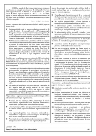 O STJ faz questão de dar transparência às suas contas, em                      Acerca da evolução da administração pública, desde o
atendimento ao princípio constitucional da publicidade. Por isso,                       modelo racional-legal até o paradigma pós-burocrático,
publica periodicamente na Internet os seus Relatórios de Gestão                         julgue os itens subseqüentes.
Fiscal. A prática segue o disposto na LRF — LC n.º 101/2000.
Assim, na Internet, é possível acessar os demonstrativos contábeis do                   95   O paradigma pós-burocrático, apesar de se contrapor à
STJ, bem como as resoluções internas que aprovam os respectivos                              ideologia e ao rigor técnico da burocracia tradicional,
relatórios de gestão.                                                                        possui diversas características do modelo burocrático.
                                         Internet: <www.stj.gov.br> (com adaptações).   96   No modelo pós-burocrático, evita-se fomentar a
                                                                                             competição no âmbito da administração pública.
Tendo o fragmento de texto acima como referência inicial, julgue os
itens a seguir.                                                                         97   A administração pública burocrática não possui
                                                                                             vantagem fundamental, de modo que não é indicada a
87 Qualquer cidadão pode ter acesso aos dados orçamentários da                               sua utilização em organização pública.
   União, do estado e do município, pois a LRF assegura ampla
   divulgação, inclusive em meios eletrônicos de acesso público, de                     98   Na administração pública gerencial, o cidadão é visto
   planos, orçamentos e leis de diretrizes orçamentárias; prestações                         tanto como contribuinte de impostos quanto como cliente
   de contas e respectivo parecer prévio; do Relatório Resumido da                           de seus serviços.
   Execução Orçamentária e do Relatório de Gestão Fiscal.                               Julgue os seguintes itens, que versam acerca da elaboração,
88 Ao final de cada quadrimestre, o presidente do STJ, em conjunto                      da análise, da avaliação e do gerenciamento de projetos.
   com o responsável pela administração financeira, tem de assinar
   o relatório de gestão fiscal, que deve conter, entre outras                          99   A estrutura analítica do projeto é uma representação
   informações, o montante gasto com a despesa com pessoal. No                               gráfica e detalhada de todo o seu escopo.
   último quadrimestre, o relatório de gestão fiscal tem de                             100 Em uma organização pública que busca seguir as
   apresentar também o demonstrativo da inscrição em restos a                                orientações do PMBOK (Project Management Body of
   pagar, das despesas liquidadas e das não-inscritas por falta de                           Knowledge), o termo de abertura do projeto (project
   disponibilidade de caixa e cujos empenhos tenham sido                                     charter) deve estar sob responsabilidade do gerente do
   cancelados.                                                                               projeto.
Considere, por mera hipótese, que o presidente do STJ resolva abrir,                    101 Existe uma variedade de modelos e ferramentas que
ao orçamento fiscal do tribunal, crédito suplementar no valor de                             poderão ser utilizados para elaboração, análise, avaliação
R$ 100.000,00 para atender ao pagamento de precatório de sentença                            e gerenciamento de projetos. Entre eles, destacam-se o
judicial transitada em julgado. Em face dessa consideração, julgue os                        modelo ZOPP (planejamento de projeto orientado por
itens subseqüentes.                                                                          objetivo), as ferramentas análise da situação e matriz de
89 Os recursos para abertura do referido crédito suplementar podem                           planejamento de projeto (quadro lógico) e o Guia de
   ser constituídos pelo excesso de arrecadação, pelo superavit                              Conhecimentos sobre Gerenciamento de Projetos —
   financeiro apurado em balanço patrimonial do exercício anterior,                          Project Management Body of Knowledge/Project
   do produto de operações de crédito autorizadas e pela anulação                            Management Institute (PMBOK/PMI).
   parcial ou total de dotações orçamentárias ou de créditos                            102 Escopo do projeto é sinônimo de escopo do produto, que
   adicionais. Contudo, as alterações promovidas na programação                              elenca as características e funções que descrevem um
   orçamentária têm de compatibilizar-se com a obtenção da meta                              produto, um serviço ou um resultado.
   de resultado primário estabelecida no Anexo de Metas Fiscais da
   LDO.                                                                                 Com respeito à gestão do clima e da cultura organizacional,
90 Por se tratar de despesa que não estava prevista, o presidente do                    julgue os itens que se seguem.
   STJ poderia abrir um crédito especial ou um crédito                                  103 A cultura organizacional é um termo descritivo e não
   extraordinário respaldado na LOA, que assegura o crédito                                  avaliativo.
   orçamentário extraordinário para as despesas não computadas ou
   insuficientemente dotadas de recursos.                                               104 O clima organizacional é formado por variáveis de
                                                                                             dimensão extra-organizacional, que envolve a
Julgue os itens a seguir, que versam acerca da administração pública                         manifestação de sentimentos e atitudes dos empregados
e de estrutura e estratégia organizacional.                                                  em relação às pessoas, ao trabalho e à própria
91 A adoção, por uma repartição pública, da estratégia de possuir                            organização.
   uma estrutura organizacional com amplitude administrativa                            105 O clima organizacional pode e deve ser gerenciado por
   estreita tende a provocar um custo administrativo alto.                                   meio de estratégias como desenvolvimento gerencial.
92 Uma organização pública que opte por aumentar sua amplitude                          106 Reconhecer que a organização é um ambiente
   de controle tenderá a produzir estruturas organizacionais mais                            psicologicamente significativo para seus membros tem
   altas.                                                                                    contribuído para a definição de clima organizacional.
93 Uma organização pública pode estimular a criatividade e a                            107 Embora a palavra clima seja de fácil entendimento como
   independência nas pessoas de nível hierárquico mais baixo por                             sinônimo de atmosfera, sua investigação e análise
   meio de uma estratégia de descentralização.                                               científica não são tão fáceis. Não há concordância na
94 A estratégia de centralização é indicada para preparar candidatos                         definição do termo, nem no desdobramento de seus
   para posições mais elevadas em uma organização pública.                                   fatores componentes.


UnB/CESPE – STJ

Cargo 1: Analista Judiciário – Área: Administrativa                                                                                               –8–
 