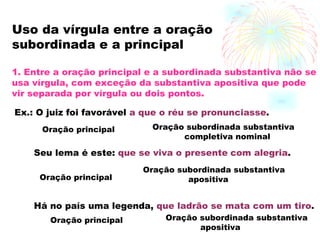 Uso da vírgula entre a oração subordinada e a principal 1. Entre a oração principal e a subordinada substantiva não se usa vírgula, com exceção da substantiva apositiva que pode vir separada por vírgula ou dois pontos. Ex.: O juiz foi favorável  a que o réu se pronunciasse . Oração principal Oração subordinada substantiva  completiva nominal Seu lema é este:  que se viva o presente   com alegria . Oração principal Oração subordinada substantiva apositiva Há no país uma legenda,  que ladrão se mata com um tiro . Oração principal Oração subordinada substantiva apositiva 