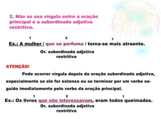 2. Não se usa vírgula entre a oração principal e a subordinada adjetiva restritiva. Ex.: A mulher /   que se perfuma  / torna-se mais atraente. 1 2 1 Or. subordinada adjetiva  restritiva ATENÇÃO! Pode ocorrer vírgula depois da oração subordinada adjetiva, especialmente se ele for extensa ou se terminar por um verbo se- guido imediatamente pelo verbo da oração principal. Ex.: Os livros  que não interessavam , eram todos queimados. 1 2 1 Or. subordinada adjetiva restritiva 