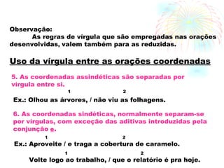 Observação: As regras de vírgula que são empregadas nas   orações  desenvolvidas ,  valem também para as reduzidas. 5. As coordenadas assindéticas são separadas por vírgula entre si. Ex.: Olhou as árvores, / não viu as folhagens. 1 2 6. As coordenadas sindéticas, normalmente separam-se  por vírgulas, com exceção das aditivas introduzidas pela  conjunção   e . Ex.: Aproveite / e traga a cobertura de caramelo. 1 2 Volte logo ao trabalho, / que o relatório é pra hoje. 1 2 Uso da vírgula entre as orações coordenadas 