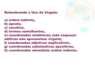 Relembrando o Uso da Vírgula: a) ordem indireta, b) aposto, c) vocativo, d) termos semelhantes, e) coordenadas sindéticas; (não esqueça: aditivas não apresentam vírgula), f) coordenadas adjetivas explicativas, g) coordenadas substantivas apositivas, h) coordenadas adverbiais ordem indireta. 