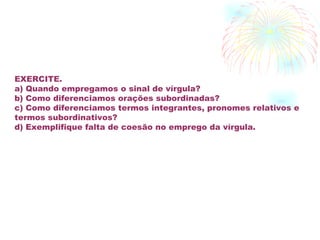 EXERCITE. a) Quando empregamos o sinal de vírgula? b) Como diferenciamos orações subordinadas? c) Como diferenciamos termos integrantes, pronomes relativos e termos subordinativos?  d) Exemplifique falta de coesão no emprego da vírgula. 