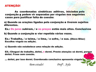 ATENÇÃO! As  coordenadas  sindéticas  aditivas,  iniciadas pela conjunção  e  podem vir separadas por vírgulas nos seguintes casos para justificar falta de coesão: a) Quando as orações ligadas pela conjunção  e  tiverem sujeitos diferentes. Ex.:  Os juros  subiram, / e  os preços  estão mais altos. Conclusivas b) Quando a conjunção  e  vier repetida várias vezes. Ex.: Trabalha, / e teima, / e lima, / e sofre, / e sua.  (Olavo Bilac) Escolha: vírgula ou adição. c) Quando não estabelece uma relação de adição. EX.: Cheguei do trabalho, deitei,  e  dormi. Preste atenção: só dormi, porque deitei. Frase sem coesão.  ... deitei, por isso dormi. Coordenada conclusiva apresenta vírgula. Bom estudo! Profª.  Ayla 