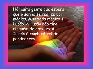 Há muita gente que espera
que o sonho se realize por
mágica. Mas toda mágica é
ilusão. A ilusão não tira
ninguém de onde está.
Ilusão é combustível de
perdedores.
 