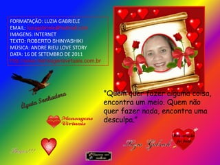FORMATAÇÃO: LUZIA GABRIELE
EMAIL: luziagabriele@hotmail.com
IMAGENS: INTERNET
TEXTO: ROBERTO SHINYASHIKI
MÚSICA: ANDRE RIEU LOVE STORY
DATA: 16 DE SETEMBRO DE 2011
http://www.mensagensvirtuais.com.br




                                      "Quem quer fazer alguma coisa,
                                      encontra um meio. Quem não
                                      quer fazer nada, encontra uma
                                      desculpa.”
 