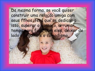 Da mesma forma, se você quiser
construir uma relação amiga com
seus filhos, terá que se dedicar a
isso, superar o cansaço, arrumar
tempo para ficar com eles, deixar de
lado o orgulho e o comodismo.
 