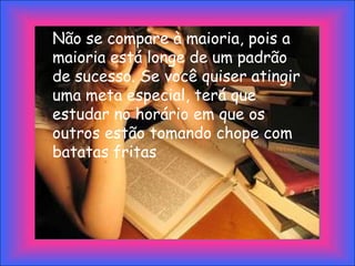 Não se compare à maioria, pois a
maioria está longe de um padrão
de sucesso. Se você quiser atingir
uma meta especial, terá que
estudar no horário em que os
outros estão tomando chope com
batatas fritas
 