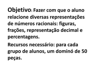 Objetivo: Fazer com que o aluno relacione diversas representações de números racionais: figuras, frações, representação decimal e percentagens.Recursos necessário: para cada grupo de alunos, um dominó de 50 peças.