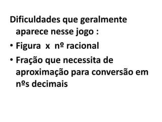 Dificuldades que geralmente aparece nesse jogo :Figura  x  nº racionalFração que necessita de aproximação para conversão em  nºs decimais