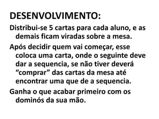 DESENVOLVIMENTO:Distribui-se 5 cartas para cada aluno, e as demais ficam viradas sobre a mesa.Após decidir quem vai começar, esse coloca uma carta, onde o seguinte deve dar a sequencia, se não tiver deverá “comprar” das cartas da mesa até encontrar uma que de a sequencia.Ganha o que acabar primeiro com os dominós da sua mão.
