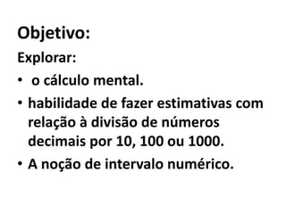 Objetivo:Explorar: o cálculo mental.habilidade de fazer estimativas com relação à divisão de números decimais por 10, 100 ou 1000.A noção de intervalo numérico. 