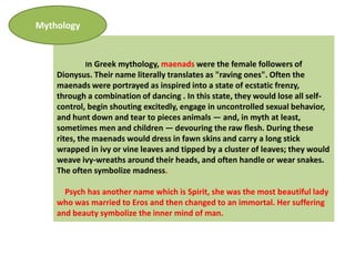 Mythology


            In Greek mythology, maenads were the female followers of
    Dionysus. Their name literally translates as "raving ones". Often the
    maenads were portrayed as inspired into a state of ecstatic frenzy,
    through a combination of dancing . In this state, they would lose all self-
    control, begin shouting excitedly, engage in uncontrolled sexual behavior,
    and hunt down and tear to pieces animals — and, in myth at least,
    sometimes men and children — devouring the raw flesh. During these
    rites, the maenads would dress in fawn skins and carry a long stick
    wrapped in ivy or vine leaves and tipped by a cluster of leaves; they would
    weave ivy-wreaths around their heads, and often handle or wear snakes.
    The often symbolize madness.

      Psych has another name which is Spirit, she was the most beautiful lady
    who was married to Eros and then changed to an immortal. Her suffering
    and beauty symbolize the inner mind of man.
 