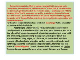 Romanticism seeks to effect in poetry a change that is summed up in:
“innovation, transformantion, defamiliarisation" (Divid Duff,p. 26) Revolution
is a dominant spirit in almost all the romantic poets. Shelley’s poem “Ode to
the West Wind”(1820) expresses his zeal for a revolution that could change
man and society . It was the influence of the French Revolution the triggered
the poetic spirit though Shelley new about the revolution through reading only
unlike Wordsworth.
He therefore selected the Wind as a symbol of the change that he wished for
his country while living in Italy.
        According to Shelley's note, "this poem was conceived and
chiefly written in a wood that skirts the Arno, near Florence, and on a
day when that tempestuous wind, whose temperature is at once mild
and animating, was collecting the vapours which pour down the
autumnal rains. They began, as I foresaw, at sunset with a violent
tempest of hail and rain, attended by that magnificent thunder and
lightning peculiar to the Cisalpine regions" (188). Florence was the
home of Dante Alighieri, creator of terza rima, the form of his Divine
Comedy. Zephyrus was the west wind, son of Astrœus and Aurora.
 