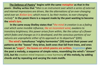 The Defence of Poetry" begins with the same metaphor as that in the
poem : Shelley writes that "Man is an instrument over which a series of external
and internal impressions are driven, like the alternations of an ever-changing
wind over an Æolian lyre; which move it, by their motion, to ever-changing
melody” In the poem there is a request made by the poet wanting to become
the wind’s lyre.
      In the same essay Shelley states that "the mind in creation is as a fading
coal which some invisible influence, like an inconstant wind, awakens to
transitory brightness; this power arises from within, like the colour of a flower
which fades and changes as it is developed, and the conscious portions of our
natures are unprophetic either of its approach or its departure" (285)
    The wind's tumultuous "mighty harmonies" (59) imprint their power and
patterns on the "leaves" they drive, both ones that fall from trees, and ones
known as “pages”, the leaves on which poems are written. Inspiration gives
the poet a melody, a sequence of simple notes, resembling the wind's "stream"
(15), but his creative mind imposes a new harmony of this melody, by adding
chords and by repeating and varying the main motifs.
 