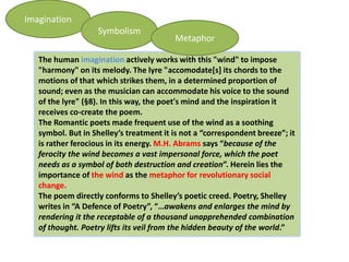 Imagination
                   Symbolism
                                         Metaphor

   The human imagination actively works with this "wind" to impose
   "harmony" on its melody. The lyre "accomodate[s] its chords to the
   motions of that which strikes them, in a determined proportion of
   sound; even as the musician can accommodate his voice to the sound
   of the lyre" (§8). In this way, the poet's mind and the inspiration it
   receives co-create the poem.
   The Romantic poets made frequent use of the wind as a soothing
   symbol. But in Shelley’s treatment it is not a “correspondent breeze”; it
   is rather ferocious in its energy. M.H. Abrams says “because of the
   ferocity the wind becomes a vast impersonal force, which the poet
   needs as a symbol of both destruction and creation”. Herein lies the
   importance of the wind as the metaphor for revolutionary social
   change.
   The poem directly conforms to Shelley’s poetic creed. Poetry, Shelley
   writes in “A Defence of Poetry”, “…awakens and enlarges the mind by
   rendering it the receptable of a thousand unapprehended combination
   of thought. Poetry lifts its veil from the hidden beauty of the world.”
 