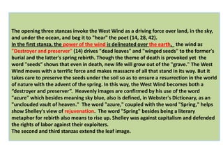 The opening three stanzas invoke the West Wind as a driving force over land, in the sky,
and under the ocean, and beg it to "hear" the poet (14, 28, 42).
In the first stanza, the power of the wind is delineated over the earth, the wind as
"Destroyer and preserver" (14) drives "dead leaves" and "winged seeds" to the former's
burial and the latter's spring rebirth. Though the theme of death is provoked yet the
word "seeds” shows that even in death, new life will grow out of the "grave." The West
Wind moves with a terrific force and makes massacre of all that stand in its way. But it
takes care to preserve the seeds under the soil so as to ensure a resurrection in the world
of nature with the advent of the spring. In this way, the West Wind becomes both a
“destroyer and preserver”. Heavenly images are confirmed by his use of the word
"azure" which besides meaning sky blue, also is defined, in Webster's Dictionary, as an
"unclouded vault of heaven." The word "azure," coupled with the word "Spring," helps
show Shelley's view of rejuvenation. The word "Spring" besides being a literary
metaphor for rebirth also means to rise up. Shelley was against capitalism and defended
the rights of labor against their exploiters.
The second and third stanzas extend the leaf image.
 