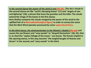 In the second stanza the power of the wind is over the sky :The sky's clouds in
the second stanza are like "earth's decaying leaves" (17) and "Angels of rain
and lightning" (18), a phrase that fuses the guardian and the killer. The clouds
extend the image of the leaves in the first stanza.
Here Shelley compares the clouds ravaged by the power of the wind to the
uplifted hair of a Maenad(mythological figure) in order to convey the sense
that the West Wind operates possessed by some supernatural force.

In the third stanza, the wind penetrates to the Atlantic's depths (the sea) and
causes the sea flowers and "oozy woods" to "despoil themselves" (40, 42), that
is, to shed the "sapless foliage of the ocean," sea-leaves. The forests implicit in
the opening stanza, in this way, become "the tangled boughs of Heaven and
Ocean" in the second, and "oozy woods" in the third.
 