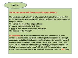 Idealism


The last two stanzas shift from nature's forests to Shelley's.

The fourth stanza, begins, by briefly recapitulating the themes of the first
three movements. Now, the Wind is seen in the fourth stanza in relation to
the poet himself:
“If I were a dead leaf thou mightest bear;
If I were a swift cloud to fly with thee.
A wave to pant beneath thy power, and share
The impulse of thy strength”

As an idealist and as an extremely sensitive soul, Shelley was in much
distress to see mankind exploited and being dehumanized by the corrupt,
degenerate and old political powers and institutions. He identifies himself
with the leaves of the first three stanzas: "dead leaf," "swift cloud," and
"wave." If the wind can lift these things into flight, why can it not also lift
Shelley "as a wave, a leaf, a cloud" (43-45, 53)? The stanza is therefore a
transitional one that converts the threefold command "hear" to "lift" (53).
 