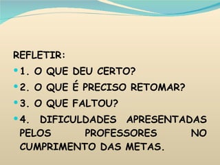 REFLETIR: 1. O QUE DEU CERTO? 2. O QUE É PRECISO RETOMAR? 3. O QUE FALTOU? 4. DIFICULDADES APRESENTADAS PELOS PROFESSORES NO CUMPRIMENTO DAS METAS. 