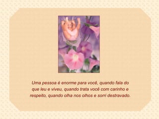 Uma pessoa é enorme para você, quando fala do que leu e viveu, quando trata você com carinho e respeito, quando olha nos olhos e sorri destravado. 