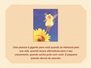 Uma pessoa é gigante para você quando se interessa pela sua vida, quando busca alternativas para o seu crescimento, quando sonha junto com você. E pequena quando desvia do assunto. 
