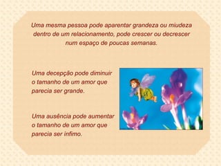 Uma mesma pessoa pode aparentar grandeza ou miudeza dentro de um relacionamento, pode crescer ou decrescer num espaço de poucas semanas. Uma decepção pode diminuir o tamanho de um amor que parecia ser grande.  Uma ausência pode aumentar o tamanho de um amor que parecia ser ínfimo. 