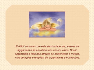 É difícil conviver com esta elasticidade: as pessoas se agigantam e se encolhem aos nossos olhos. Nosso julgamento é feito não através de centímetros e metros, mas de ações e reações, de expectativas e frustrações. 