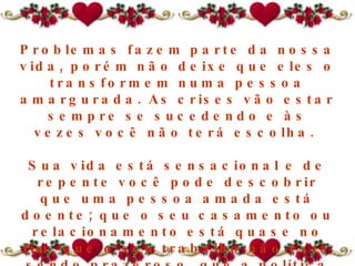 Problemas fazem parte da nossa vida, porém não deixe que eles o transformem numa pessoa amargurada. As crises vão estar sempre se sucedendo e às vezes você não terá escolha.  Sua vida está sensacional e de repente você pode descobrir que  uma pessoa amada  está doente; que o seu casamento ou relacionamento está quase no fim, que o seu trabalho não está sendo prazeroso, que a política econômica do governo mudou; isso traz infinitas possibilidades de problemas.  