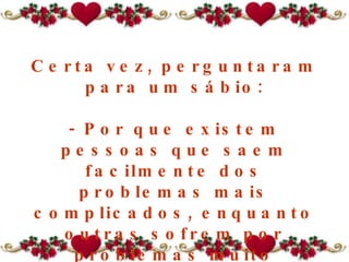 Certa vez, perguntaram para um sábio: - Por que existem pessoas que saem facilmente dos problemas mais complicados, enquanto outras sofrem por problemas muito pequenos, morrem afogadas num copo de água? 