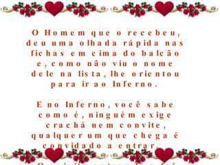O Homem que o recebeu, deu uma olhada rápida nas fichas em cima do balcão e, como não viu o nome dele na lista, lhe orientou para ir ao Inferno.  E no Inferno, você sabe como é, ninguém exige crachá nem convite, qualquer um que chega é convidado a entrar.   O sujeito entrou lá e foi ficando.  