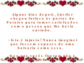Alguns dias depois, Lúcifer chegou furioso às portas do Paraíso para tomar satisfações com a pessoa que lhe havia enviado.  - Isto é injusto! Nunca imaginei que fossem capazes de uma baixaria como essa.   Isso que vocês fizeram não é justo! 