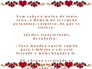 Sem saber o motivo de tanta raiva, o Homem da recepção perguntou, surpreso, do que se tratava.  Lúcifer, transtornado, desabafou:   - Você mandou aquele sujeito para o Inferno e ele está fazendo a maior bagunça lá.  Ele chegou escutando as pessoas, olhando-as nos olhos, conversando com elas.  
