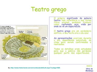 Teatro grego O próprio  significado da palavra teatro  tem referência a sua forma física original, podemos traduzir como:  contemplo, vejo, visão por onde se vê um espectáculo.  O  teatro grego  era um verdadeiro edifício, e seu tecto era o céu azul.  As apresentações  ocorriam durante o dia, dependendo sobretudo, do clima para serem confirmadas e realizadas.  Todos os detalhes eram estudados para que o público não perdesse qualquer parte dos espectáculos.  Autoria Sílvia de Mendonça In,  http://www.historianet.com.br/conteudo/default.aspx?codigo=660 