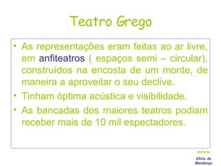 Teatro Grego As representações eram feitas ao ar livre, em   anfiteatros   ( espaços semi – circular), construídos na encosta de um monte, de maneira a aproveitar o seu declive. Tinham óptima acústica e visibilidade. As bancadas dos maiores teatros podiam receber mais de 10 mil espectadores. Autoria Sílvia de Mendonça 