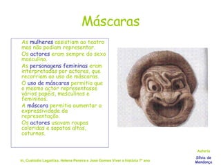 Máscaras As  mulheres  assistiam ao teatro mas não podiam representar. Os  actores  eram sempre do sexo masculino. As  personagens femininas  eram interpretadas por actores, que recorriam ao uso de máscaras. O  uso de máscaras  permitia que o mesmo actor representasse vários papéis, masculinos e femininos. A  máscara  permitia aumentar a expressividade da representação. Os  actores  usavam roupas coloridas e sapatos altos, coturnos. In, Custódio Lagartixa, Helena Pereira e José Gomes Viver a história 7º ano Autoria Sílvia de Mendonça 