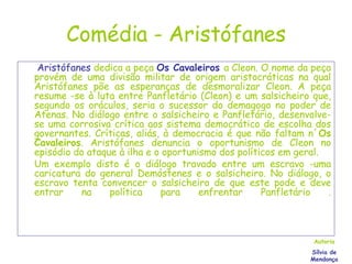 Comédia - Aristófanes   Aristófanes  dedica a peça  Os Cavaleiros   a Cleon. O nome da peça provém de uma divisão militar de origem aristocráticas na qual Aristófanes põe as esperanças de desmoralizar Cleon. A peça resume -se à luta entre Panfletário (Cleon) e um salsicheiro que, segundo os oráculos, seria o sucessor do demagogo no poder de Atenas. No diálogo entre o salsicheiro e Panfletário, desenvolve-se uma corrosiva crítica aos sistema democrático de escolha dos governantes. Críticas, aliás, à democracia é que não faltam n´ Os Cavaleiros . Aristófanes denuncia o oportunismo de Cleon no episódio do ataque à ilha e o oportunismo dos políticos em geral.  Um exemplo disto é o diálogo travado entre um escravo -uma caricatura do general Demóstenes e o salsicheiro. No diálogo, o escravo tenta convencer o salsicheiro de que este pode e deve entrar na política para enfrentar Panfletário . Autoria Sílvia de Mendonça 