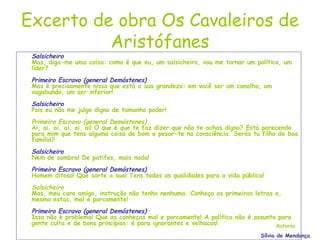 Excerto de obra Os Cavaleiros de Aristófanes Salsicheiro Mas, diga-me uma coisa: como é que eu, um salsicheiro, vou me tornar um político, um líder? Primeiro Escravo (general Demóstenes) Mas é precisamente nisso que está a sua grandeza: em você ser um canalha, um vagabundo, um ser inferior! Salsicheiro Pois eu não me julgo digno de tamanho poder! Primeiro Escravo (general Demóstenes) Ai, ai, ai, ai, ai, ai! O que é que te faz dizer que não te achas digno? Está parecendo para mim que tens alguma coisa de bom a pesar-te na consciência. Serás tu filho de boa família? Salsicheiro Nem de sombra! De patifes, mais nada! Primeiro Escravo (general Demóstenes) Homem ditoso! Que sorte a sua! Tens todas as qualidades para a vida pública! Salsicheiro Mas, meu caro amigo, instrução não tenho nenhuma. Conheço as primeiras letras e, mesmo estas, mal e porcamente! Primeiro Escravo (general Demóstenes) Isso não é problema! Que as conheças mal e porcamente! A política não é assunto para gente culta e de bons princípios: é para ignorantes e velhacos! Autoria Sílvia de Mendonça 