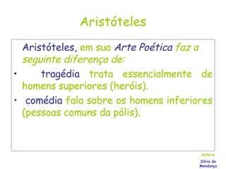 Aristóteles Aristóteles,  em sua   Arte Poética  faz a seguinte diferença de: tragédia   trata essencialmente de homens superiores (heróis). comédia   fala sobre os homens inferiores (pessoas comuns da pólis).   Autoria Sílvia de Mendonça 