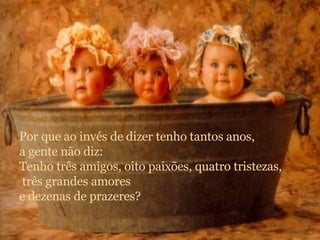 Por que ao invés de dizer tenho tantos anos, a gente não diz: Tenho três amigos, oito paixões, quatro tristezas, três grandes amores e dezenas de prazeres? 