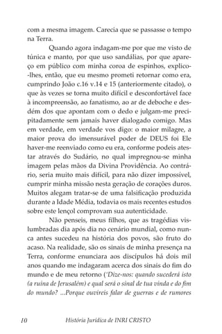 História Jurídica de INRI CRISTO
10
com a mesma imagem. Carecia que se passasse o tempo
na Terra.
	 Quando agora indagam-me por que me visto de
túnica e manto, por que uso sandálias, por que apare-
ço em público com minha coroa de espinhos, explico-
-lhes, então, que eu mesmo prometi retornar como era,
cumprindo João c.16 v.14 e 15 (anteriormente citado), o
que às vezes se torna muito difícil e desconfortável face
à incompreensão, ao fanatismo, ao ar de deboche e des-
dém dos que apontam com o dedo e julgam-me preci-
pitadamente sem jamais haver dialogado comigo. Mas
em verdade, em verdade vos digo: o maior milagre, a
maior prova do imensurável poder de DEUS foi Ele
haver-me reenviado como eu era, conforme podeis ates-
tar através do Sudário, no qual impregnou-se minha
imagem pelas mãos da Divina Providência. Ao contrá-
rio, seria muito mais difícil, para não dizer impossível,
cumprir minha missão nesta geração de corações duros.
Muitos alegam tratar-se de uma falsificação produzida
durante a Idade Média, todavia os mais recentes estudos
sobre este lençol comprovam sua autenticidade.
	 Não penseis, meus filhos, que as tragédias vis-
lumbradas dia após dia no cenário mundial, como nun-
ca antes sucedeu na história dos povos, são fruto do
acaso. Na realidade, são os sinais de minha presença na
Terra, conforme enunciara aos discípulos há dois mil
anos quando me indagaram acerca dos sinais do fim do
mundo e de meu retorno (‘Dize-nos: quando sucederá isto
(a ruína de Jerusalém) e qual será o sinal de tua vinda e do fim
do mundo? ...Porque ouvireis falar de guerras e de rumores
 
