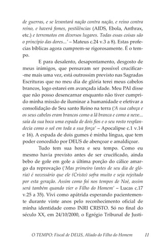 O TEMPO: Fiscal de DEUS, Aliado do Filho do Homem 11
de guerras, e se levantará nação contra nação, e reino contra
reino, e haverá fomes, pestilências (AIDS, Ebola, Anthrax,
etc.) e terremotos em diversos lugares. Todas essas coisas são
o princípio das dores...’ – Mateus c.24 v.3 a 8). Estas profe-
cias bíblicas agora cumprem-se rigorosamente. É o tem-
po.
	 E para desalento, desapontamento, desgosto de
meus inimigos, que pensavam ser possível crucificar-
-me mais uma vez, está outrossim previsto nas Sagradas
Escrituras que no meu dia de glória terei meus cabelos
brancos, logo estarei em avançada idade. Meu PAI disse
que não posso desencarnar enquanto não tiver cumpri-
do minha missão de iluminar a humanidade e efetivar a
consolidação de Seu santo Reino na terra (‘A sua cabeça e
os seus cabelos eram brancos como a lã branca e como a neve...
saía da sua boca uma espada de dois fios e o seu rosto resplan-
decia como o sol em toda a sua força’ – Apocalipse c.1 v.14
e 16). A espada de dois gumes é minha língua, que tem
poder concedido por DEUS de abençoar e amaldiçoar.
	 Tudo tem sua hora e seu tempo. Como eu
mesmo havia previsto antes de ser crucificado, ainda
bebo de gole em gole a última porção do cálice amar-
go da reprovação (‘Mas primeiro (antes de seu dia de gló-
ria) é necessário que ele (Cristo) sofra muito e seja rejeitado
por esta geração. Assim como foi nos tempos de Noé, assim
será também quando vier o Filho do Homem’ – Lucas c.17
v.25 a 35). Vivi como apátrida esperando pacientemen-
te durante vinte anos pelo reconhecimento oficial de
minha identidade como INRI CRISTO. Só no final do
século XX, em 24/10/2000, o Egrégio Tribunal de Justi-
 