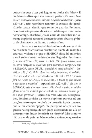 O TEMPO: Fiscal de DEUS, Aliado do Filho do Homem 13
outrossim quer dizer pai, logo estes títulos são falsos). E
também eu disse que sou o único pastor (‘Eu sou o bom
pastor, conheço as minhas ovelhas e elas me conhecem’ – João
c.10 v.14), não reconheço nenhum à exceção do quad-
rúpede pastor alemão que serve de guarda. Portanto,
os outros não passam de cães vira-latas que usam meu
nome antigo, obsoleto (Jesus), a fim de amealhar ilicita-
mente os parcos recursos de meu povo na abusiva práti-
ca da chantagem do dízimo e outras afins.
	 Ademais, os sacerdotes traidores da causa divi-
na ensinam os cristãos a prostrar-se diante de malditas
estátuas, violando o que o SENHOR disse há milênios
e está sobejamente registrado nas Sagradas Escrituras
(‘Eu sou o SENHOR, vosso DEUS. Não fareis ídolos para
vós nem imagens de escultura para adorardes, porque eu sou
o SENHOR, vosso DEUS... guardai os meus sábados’ – Le-
vítico c.26 / ‘O ídolo, obra das mãos humanas, é maldito,
ele e seu autor’ – L. da Sabedoria c.14 v.8 e 27 / ‘Ficarão
fora do Reino de DEUS os idólatras... e todos os que amam
e praticam a mentira’ – Apocalipse c.22 v.15 / ‘Eu sou o
SENHOR, este é o meu nome. Não darei a outro a minha
glória nem consentirei que se tribute aos ídolos o louvor que
só a mim pertence’ – Isaías c.42 v.8). Muitos, desespera-
dos, desejam a visita da morte, suplicam por ela até em
orações, a exemplo do chefe da proscrita igreja romana,
que se faz chamar ‘papa’. Ele peregrina nos países em
guerra na esperança de ser quiçá assassinado no afã de
conseguir um lugar de mártir na história2
. Mas a morte
não os atende pois também obedece ao tempo, que exige
2	 Karol Josef Wojtyla, o João Paulo II.
 