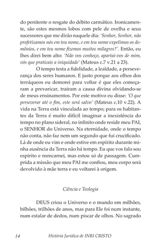 História Jurídica de INRI CRISTO
14
do penitente o resgate do débito carmático. Ironicamen-
te, são estes mesmos lobos com pele de ovelha e seus
sucessores que me dirão naquele dia: ‘Senhor, Senhor, não
profetizamos nós em teu nome, e em teu nome expelimos os de-
mônios, e em teu nome fizemos muitos milagres?’. Então, eu
lhes direi bem alto: ‘Não vos conheço, apartai-vos de mim,
vós que praticais a iniquidade’ (Mateus c.7 v.21 a 23).
	 O tempo testa a fidelidade, a lealdade, a perseve-
rança dos seres humanos. E justo porque aos olhos dos
terráqueos eu demorei para voltar é que eles começa-
ram a prevaricar, traíram a causa divina olvidando-se
de meus ensinamentos. Por este motivo eu disse: ‘O que
perseverar até o fim, este será salvo’ (Mateus c.10 v.22). A
vida na Terra está vinculada ao tempo; para os habitan-
tes da Terra é muito difícil imaginar a inexistência do
tempo no plano sideral, no infinito onde reside meu PAI,
o SENHOR do Universo. Na eternidade, onde o tempo
não conta, não faz nem um segundo que fui crucificado.
Lá de onde eu vim e onde estive em espírito durante mi-
nha ausência da Terra não há tempo. Eu que vos falo sou
espírito e reencarnei, mas estou só de passagem. Cum-
prida a missão que meu PAI me confiou, meu corpo será
devolvido à mãe terra e eu voltarei à origem.
Ciência e Teologia
	 DEUS criou o Universo e o mundo em milhões,
bilhões, trilhões de anos, mas para Ele foi num instante,
num estalar de dedos, num piscar de olhos. No sagrado
 