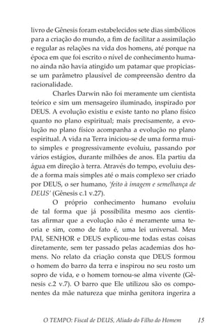 O TEMPO: Fiscal de DEUS, Aliado do Filho do Homem 15
livro de Gênesis foram estabelecidos sete dias simbólicos
para a criação do mundo, a fim de facilitar a assimilação
e regular as relações na vida dos homens, até porque na
época em que foi escrito o nível de conhecimento huma-
no ainda não havia atingido um patamar que propicias-
se um parâmetro plausível de compreensão dentro da
racionalidade.
	 Charles Darwin não foi meramente um cientista
teórico e sim um mensageiro iluminado, inspirado por
DEUS. A evolução existiu e existe tanto no plano físico
quanto no plano espiritual; mais precisamente, a evo-
lução no plano físico acompanha a evolução no plano
espiritual. A vida na Terra iniciou-se de uma forma mui-
to simples e progressivamente evoluiu, passando por
vários estágios, durante milhões de anos. Ela partiu da
água em direção à terra. Através do tempo, evoluiu des-
de a forma mais simples até o mais complexo ser criado
por DEUS, o ser humano, ‘feito à imagem e semelhança de
DEUS’ (Gênesis c.1 v.27).
	 O próprio conhecimento humano evoluiu
de tal forma que já possibilita mesmo aos cientis-
tas afirmar que a evolução não é meramente uma te-
oria e sim, como de fato é, uma lei universal. Meu
PAI, SENHOR e DEUS explicou-me todas estas coisas
diretamente, sem ter passado pelas academias dos ho-
mens. No relato da criação consta que DEUS formou
o homem do barro da terra e inspirou no seu rosto um
sopro de vida, e o homem tornou-se alma vivente (Gê-
nesis c.2 v.7). O barro que Ele utilizou são os compo-
nentes da mãe natureza que minha genitora ingerira a
 