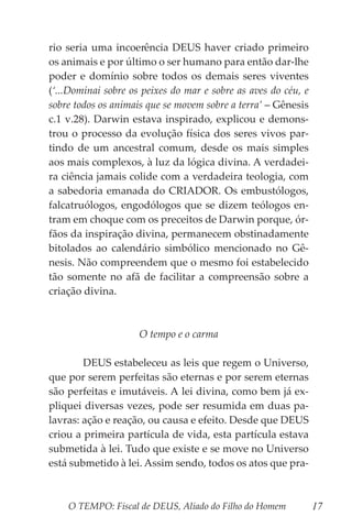 O TEMPO: Fiscal de DEUS, Aliado do Filho do Homem 17
rio seria uma incoerência DEUS haver criado primeiro
os animais e por último o ser humano para então dar-lhe
poder e domínio sobre todos os demais seres viventes
(‘...Dominai sobre os peixes do mar e sobre as aves do céu, e
sobre todos os animais que se movem sobre a terra’ – Gênesis
c.1 v.28). Darwin estava inspirado, explicou e demons-
trou o processo da evolução física dos seres vivos par-
tindo de um ancestral comum, desde os mais simples
aos mais complexos, à luz da lógica divina. A verdadei-
ra ciência jamais colide com a verdadeira teologia, com
a sabedoria emanada do CRIADOR. Os embustólogos,
falcatruólogos, engodólogos que se dizem teólogos en-
tram em choque com os preceitos de Darwin porque, ór-
fãos da inspiração divina, permanecem obstinadamente
bitolados ao calendário simbólico mencionado no Gê-
nesis. Não compreendem que o mesmo foi estabelecido
tão somente no afã de facilitar a compreensão sobre a
criação divina.
O tempo e o carma
	 DEUS estabeleceu as leis que regem o Universo,
que por serem perfeitas são eternas e por serem eternas
são perfeitas e imutáveis. A lei divina, como bem já ex-
pliquei diversas vezes, pode ser resumida em duas pa-
lavras: ação e reação, ou causa e efeito. Desde que DEUS
criou a primeira partícula de vida, esta partícula estava
submetida à lei. Tudo que existe e se move no Universo
está submetido à lei. Assim sendo, todos os atos que pra-
 