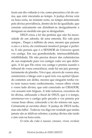 História Jurídica de INRI CRISTO
18
ticais um dia voltarão à vós, como preconiza a lei do car-
ma, que está vinculada ao tempo. A justiça divina vem
na hora certa, no instante certo, no tempo determinado
pela divina providência, dentro da lei da igualdade, que
consiste unicamente em distribuir-se desigualmente a
desiguais na medida em que se desigualam.
	 DEUS criou a lei tão perfeita que não há neces-
sidade de um adendo, de uma emenda. Ela vale para
sempre... Daqui a milhões de anos, mesmo que passem
o céu e a terra, ela continuará imutável porque é perfei-
ta. E não penseis que é o SENHOR do Universo quem
vos castiga. Em sua grandiosidade, imensurabilidade,
infalibilidade, Ele não precisa descer das culminâncias
de sua majestade para vos castigar cada vez que delin-
quis. A lei que Ele criou vos castiga e premia usando o
tribunal de vossa consciência, onde há um juiz peremp-
toriamente de plantão. Vós é que, através de vossos atos,
construireis o látego com o qual ireis vos açoitar! Quan-
do cometeis um delito, mesmo que ninguém tenha vis-
to nem nunca tome conhecimento, vossos olhos viram
e vosso lado divino, que está conectado ao CRIADOR,
vos acusará sem tréguas. A mãe natureza, executora da
lei divina, utilizando o fiscal de DEUS, que é o tempo,
arremessa-vos o castigo pelo pecado e vos premia por
vossas boas obras, colocando a lei do retorno em açao.
Certamente já ouvistes dizer: ‘A justiça de DEUS tarda,
mas não falha’. Todavia vos digo em verdade que tardas
jamais são as dádivas celestes; a justiça divina não tarda
e sim vem na hora certa.
	 O ciclo da vida é nascer, crescer, viver, evoluir
 