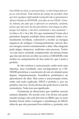 História Jurídica de INRI CRISTO
20
tiver belide na vista, se sarna pertinaz, se tiver herpes pelo cor-
po ou uma hérnia. Todo homem da estirpe do sacerdote Arão
que tiver qualquer deformidade (corporal) não se aproximará a
oferecer hóstias ao SENHOR, nem pães ao seu DEUS. Come-
rá, todavia, dos pães que se oferecem no santuário, contanto,
porém, que não entre do véu para dentro, nem chegue ao altar,
porque tem defeito, e não deve contaminar o meu santuário’ –
Levítico c.21 v.16 a 24). Por que contaminar? Como ela é
portadora daquela condição física anormal, então é na-
turalmente revoltada, vulnerável a receber as energias
negativas do maligno. Consequentemente, através des-
sas energias estaria contaminando o altar. Mas ninguém
pode julgar, desprezar, maltratar estas pessoas. Tratai-
-as com amor, caridade, compreensão, da mesma forma
que elas não devem revoltar-se contra o CRIADOR e sim
confiar no cumprimento de Sua santa lei, que é justa e
perfeita.
	 Se não existisse a reencarnação, então seria uma
injustiça, uma crueldade, uma incongruência se o SE-
NHOR permitisse o nascimento de um ser aleijado para
depois, impiedosamente, humilhá-lo proibindo-o de
aproximarse do altar. Mas como a reencarnação existe,
então está tudo explicado. DEUS é perfeito e, por ser
perfeito, não erra. Na lei divina não pode haver e não há
contradição. Tudo tem um significado.
	 Certamente já observastes que também nascem
animais aleijados. De acordo com a lei divina isto pode
suceder porque não está previsto na Bíblia que os seres
bestiais foram feitos à imagem e semelhança de DEUS,
além de que não possuem livre-arbítrio e, portanto, não
 